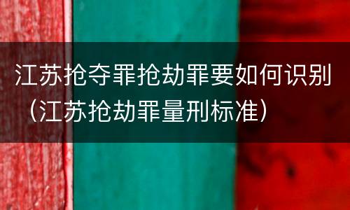 江苏抢夺罪抢劫罪要如何识别（江苏抢劫罪量刑标准）