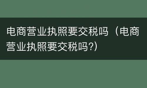 电商营业执照要交税吗（电商营业执照要交税吗?）