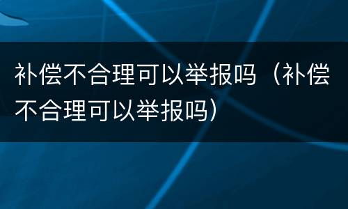 补偿不合理可以举报吗（补偿不合理可以举报吗）
