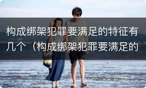 构成绑架犯罪要满足的特征有几个（构成绑架犯罪要满足的特征有几个条件）