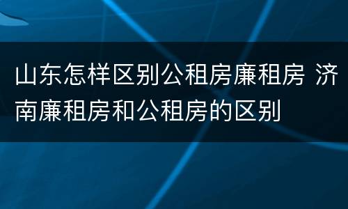 山东怎样区别公租房廉租房 济南廉租房和公租房的区别