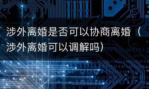 涉外离婚是否可以协商离婚（涉外离婚可以调解吗）