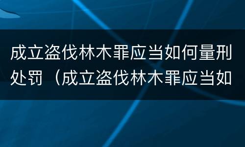 成立盗伐林木罪应当如何量刑处罚（成立盗伐林木罪应当如何量刑处罚）