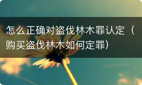 怎么正确对盗伐林木罪认定（购买盗伐林木如何定罪）
