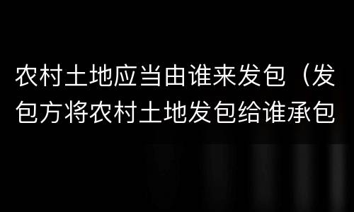 农村土地应当由谁来发包（发包方将农村土地发包给谁承包）