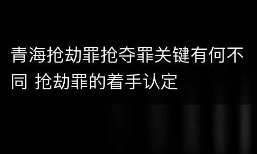 青海抢劫罪抢夺罪关键有何不同 抢劫罪的着手认定