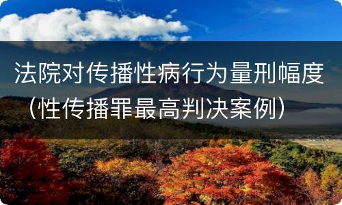 法院对传播性病行为量刑幅度（性传播罪最高判决案例）