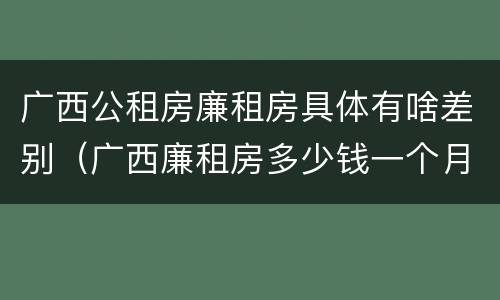 广西公租房廉租房具体有啥差别（广西廉租房多少钱一个月）