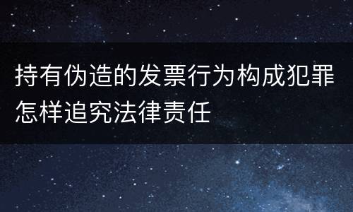 持有伪造的发票行为构成犯罪怎样追究法律责任