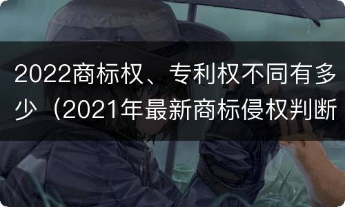 2022商标权、专利权不同有多少（2021年最新商标侵权判断标准）