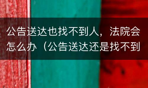公告送达也找不到人，法院会怎么办（公告送达还是找不到人）
