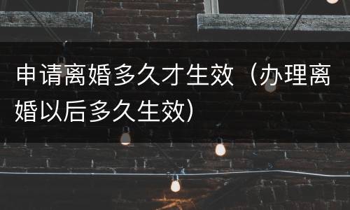 申请离婚多久才生效（办理离婚以后多久生效）