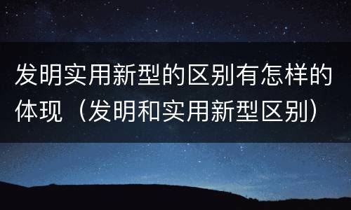 发明实用新型的区别有怎样的体现（发明和实用新型区别）