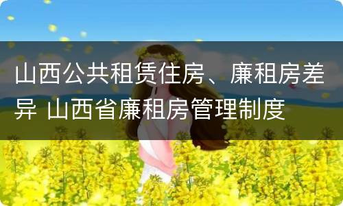 山西公共租赁住房、廉租房差异 山西省廉租房管理制度