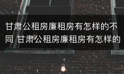 甘肃公租房廉租房有怎样的不同 甘肃公租房廉租房有怎样的不同区别