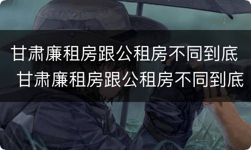 甘肃廉租房跟公租房不同到底 甘肃廉租房跟公租房不同到底怎么办