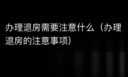 办理退房需要注意什么（办理退房的注意事项）