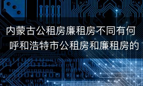内蒙古公租房廉租房不同有何 呼和浩特市公租房和廉租房的区别