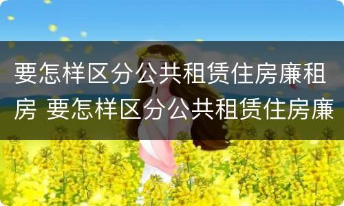 要怎样区分公共租赁住房廉租房 要怎样区分公共租赁住房廉租房和商品房