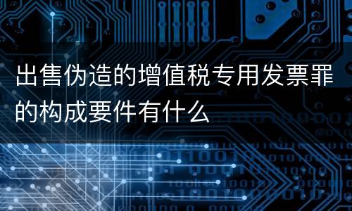 出售伪造的增值税专用发票罪的构成要件有什么