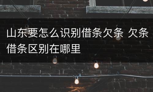山东要怎么识别借条欠条 欠条借条区别在哪里