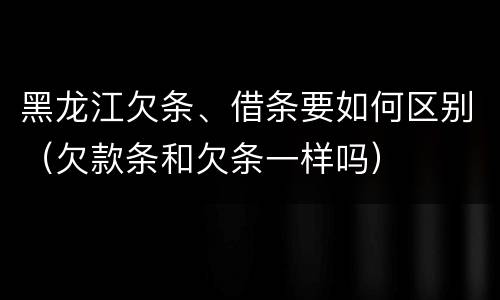 黑龙江欠条、借条要如何区别（欠款条和欠条一样吗）