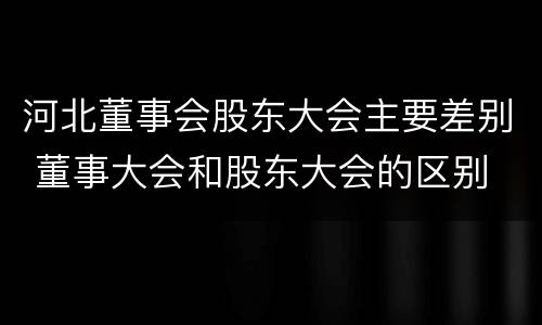 河北董事会股东大会主要差别 董事大会和股东大会的区别