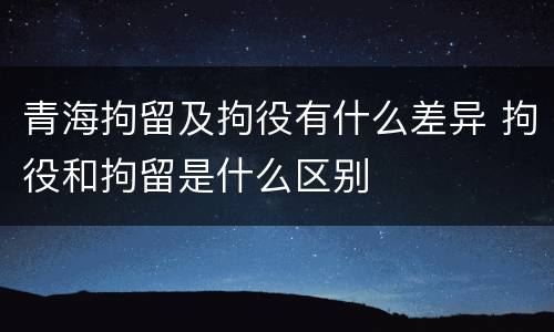 青海拘留及拘役有什么差异 拘役和拘留是什么区别