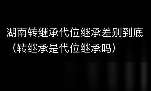 湖南转继承代位继承差别到底（转继承是代位继承吗）