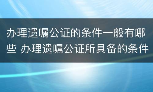 办理遗嘱公证的条件一般有哪些 办理遗嘱公证所具备的条件