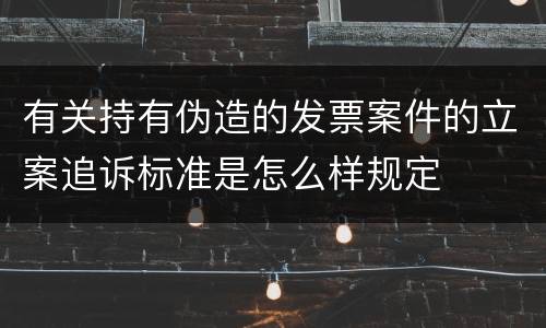 有关持有伪造的发票案件的立案追诉标准是怎么样规定
