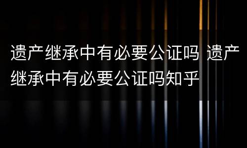遗产继承中有必要公证吗 遗产继承中有必要公证吗知乎
