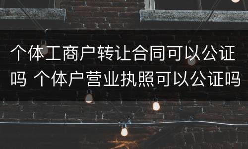 个体工商户转让合同可以公证吗 个体户营业执照可以公证吗