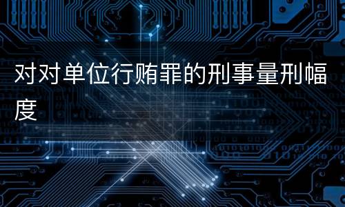 对对单位行贿罪的刑事量刑幅度