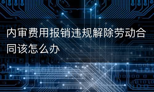 内审费用报销违规解除劳动合同该怎么办