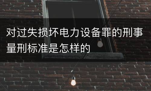 对过失损坏电力设备罪的刑事量刑标准是怎样的