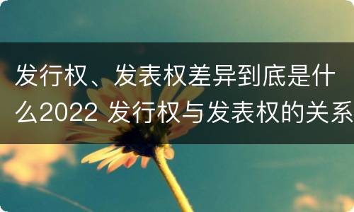 发行权、发表权差异到底是什么2022 发行权与发表权的关系