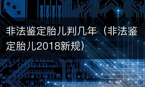 非法鉴定胎儿判几年（非法鉴定胎儿2018新规）