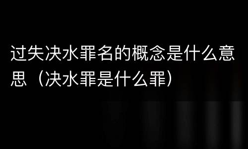 过失决水罪名的概念是什么意思（决水罪是什么罪）