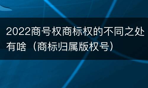 2022商号权商标权的不同之处有啥（商标归属版权号）