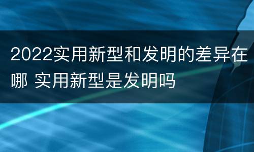 2022实用新型和发明的差异在哪 实用新型是发明吗