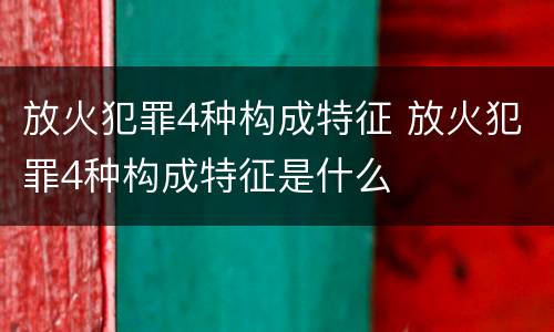 放火犯罪4种构成特征 放火犯罪4种构成特征是什么