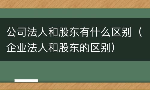 公司法人和股东有什么区别（企业法人和股东的区别）