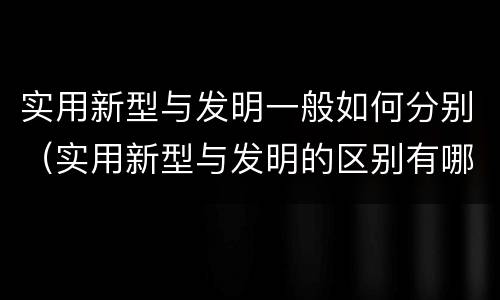 实用新型与发明一般如何分别（实用新型与发明的区别有哪些）