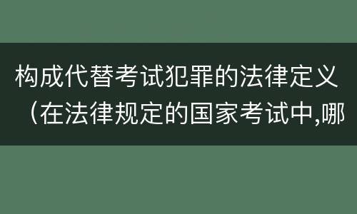 构成代替考试犯罪的法律定义（在法律规定的国家考试中,哪些行为构成犯罪）