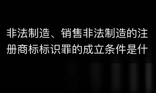 非法制造、销售非法制造的注册商标标识罪的成立条件是什么