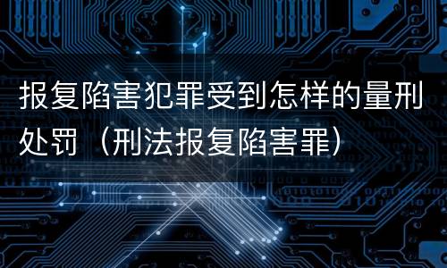 报复陷害犯罪受到怎样的量刑处罚（刑法报复陷害罪）