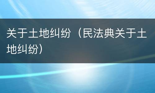 关于土地纠纷（民法典关于土地纠纷）