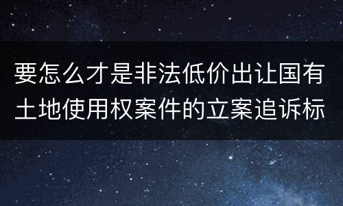 要怎么才是非法低价出让国有土地使用权案件的立案追诉标准