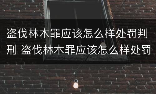 盗伐林木罪应该怎么样处罚判刑 盗伐林木罪应该怎么样处罚判刑案例